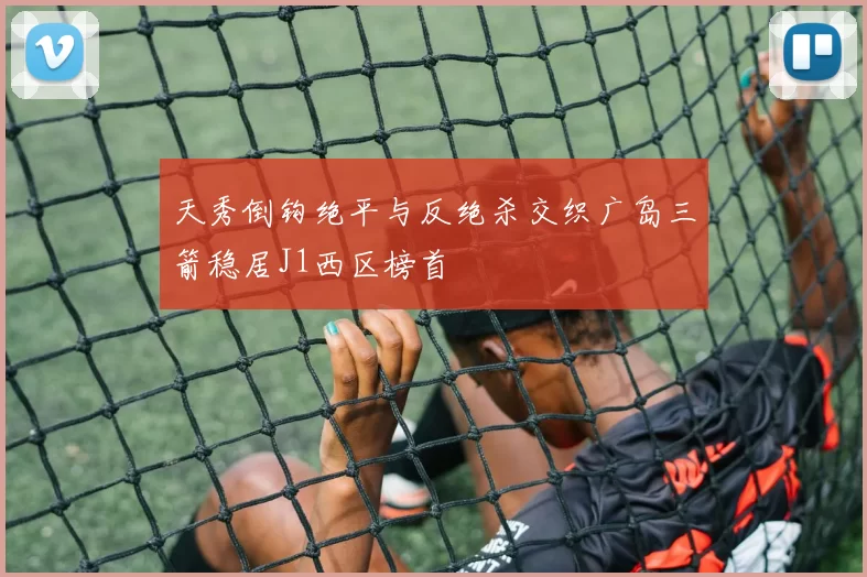 天秀倒钩绝平与反绝杀交织广岛三箭稳居J1西区榜首