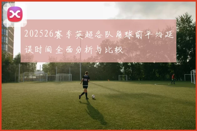 202526赛季英超各队角球前平均延误时间全面分析与比较