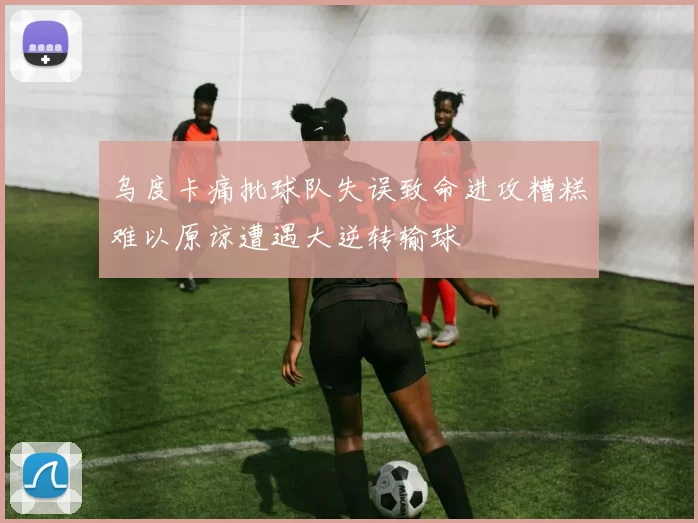 乌度卡痛批球队失误致命进攻糟糕难以原谅遭遇大逆转输球