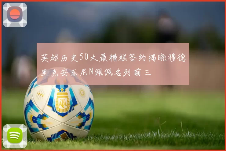英超历史50大最糟糕签约揭晓穆德里克安东尼N佩佩名列前三