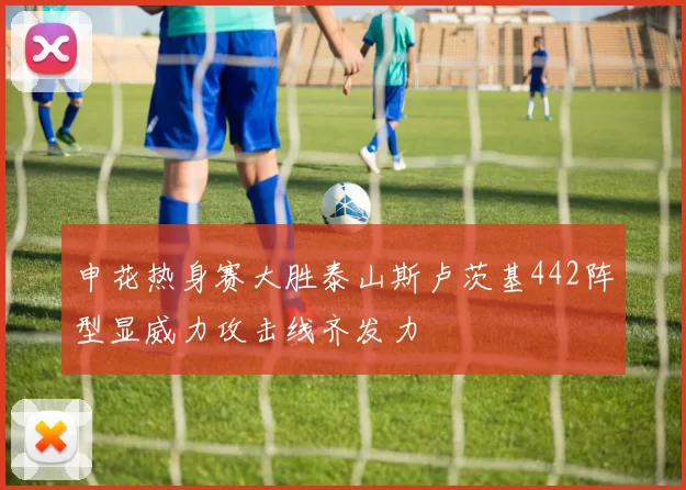 申花热身赛大胜泰山斯卢茨基442阵型显威力攻击线齐发力