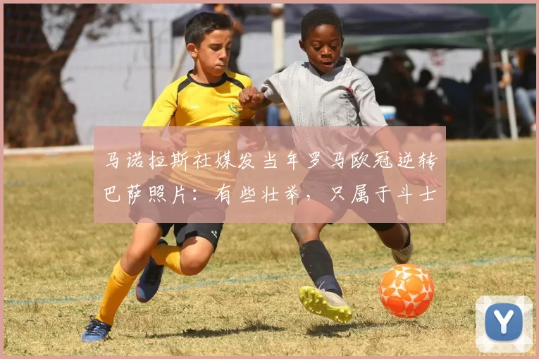 马诺拉斯社媒发当年罗马欧冠逆转巴萨照片：有些壮举，只属于斗士