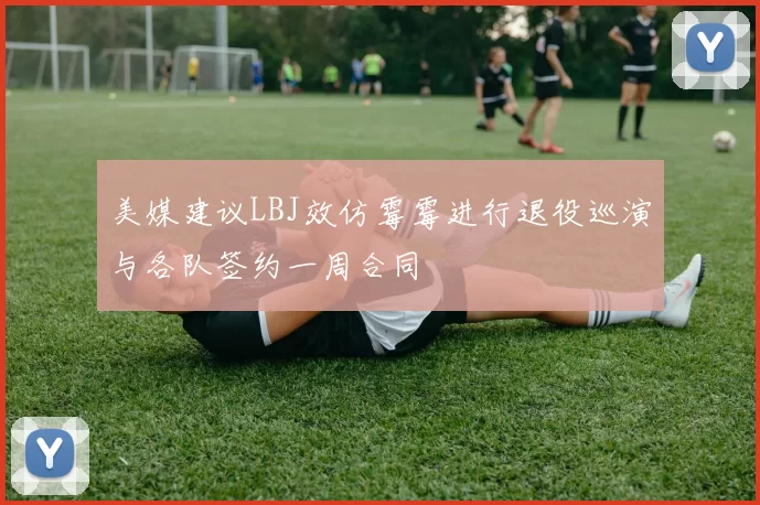 美媒建议LBJ效仿霉霉进行退役巡演与各队签约一周合同