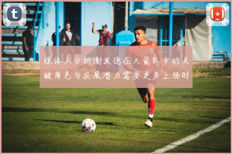 媒体人分析谢泼德在火箭队中的关键角色与发展潜力需要更多上场时间