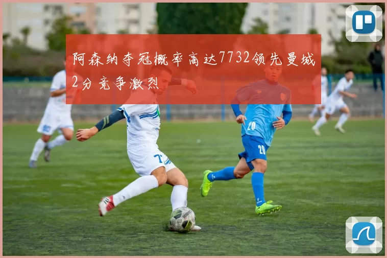 阿森纳夺冠概率高达7732领先曼城2分竞争激烈