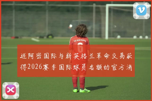 迈阿密国际与新英格兰革命交易获得2026赛季国际球员名额的官方消息