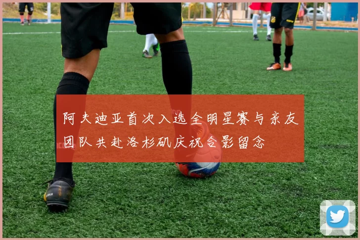 阿夫迪亚首次入选全明星赛与亲友团队共赴洛杉矶庆祝合影留念