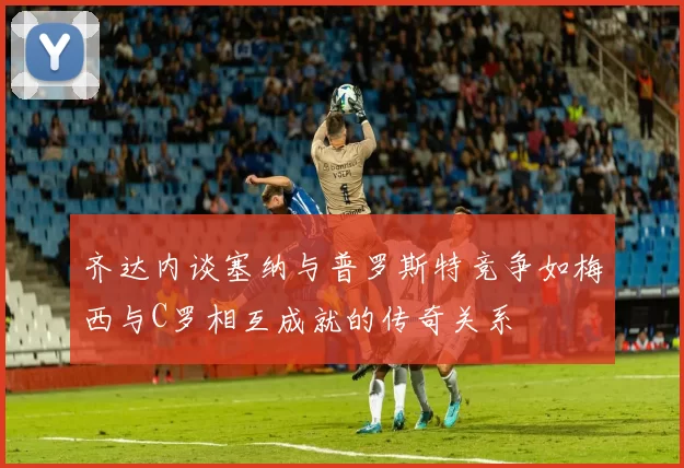 齐达内谈塞纳与普罗斯特竞争如梅西与C罗相互成就的传奇关系