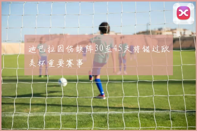 迪巴拉因伤缺阵30至45天将错过欧美杯重要赛事