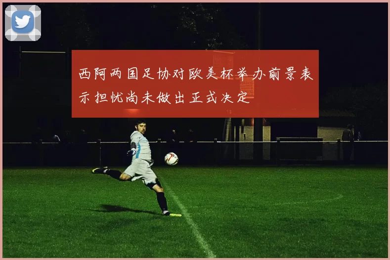 西阿两国足协对欧美杯举办前景表示担忧尚未做出正式决定