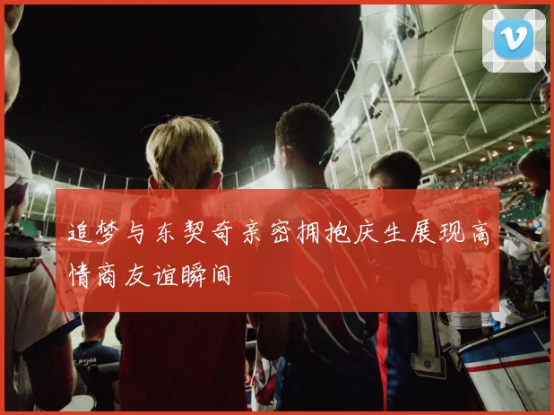 追梦与东契奇亲密拥抱庆生展现高情商友谊瞬间