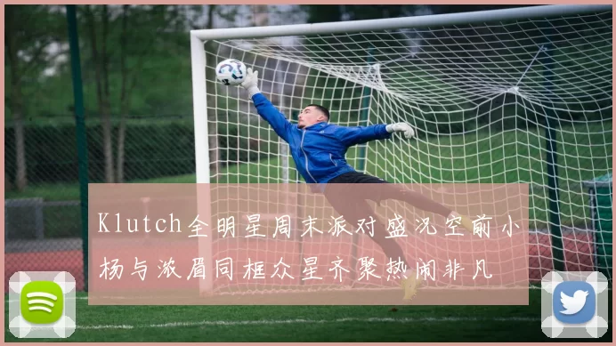 Klutch全明星周末派对盛况空前小杨与浓眉同框众星齐聚热闹非凡