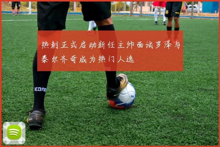 热刺正式启动新任主帅面试罗泽与泰尔齐奇成为热门人选