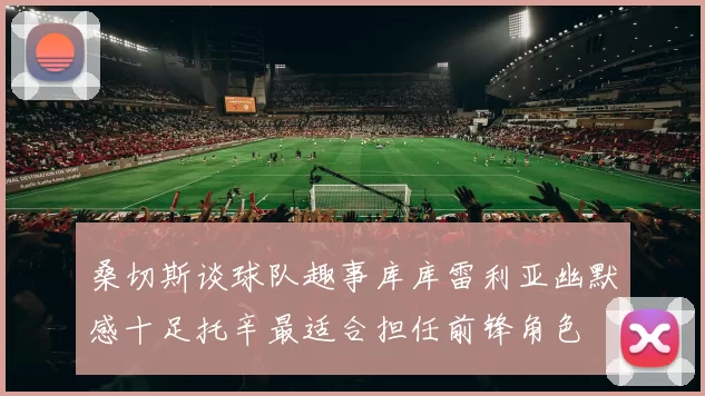 桑切斯谈球队趣事库库雷利亚幽默感十足托辛最适合担任前锋角色