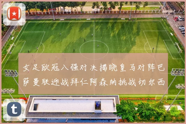 女足欧冠八强对决揭晓皇马对阵巴萨曼联迎战拜仁阿森纳挑战切尔西