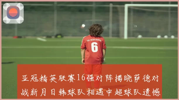 亚冠精英联赛16强对阵揭晓萨德对战新月日韩球队相遇中超球队遗憾出局