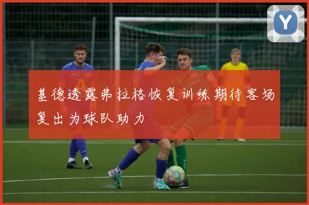 基德透露弗拉格恢复训练期待客场复出为球队助力