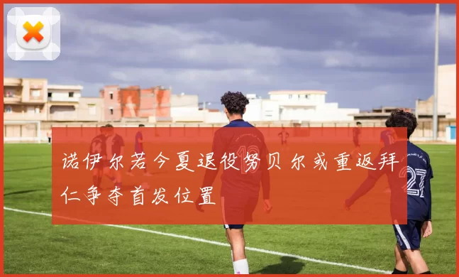 诺伊尔若今夏退役努贝尔或重返拜仁争夺首发位置