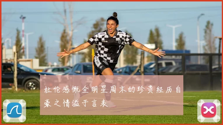 杜伦感慨全明星周末的珍贵经历自豪之情溢于言表