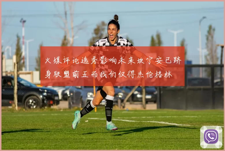 火媒评论选秀影响未来坎宁安已跻身联盟前五而我们仅得杰伦格林