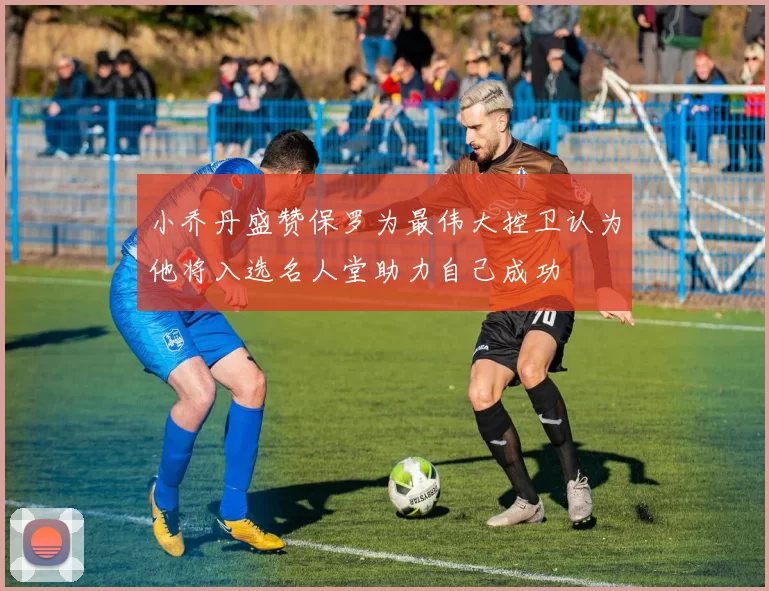 小乔丹盛赞保罗为最伟大控卫认为他将入选名人堂助力自己成功