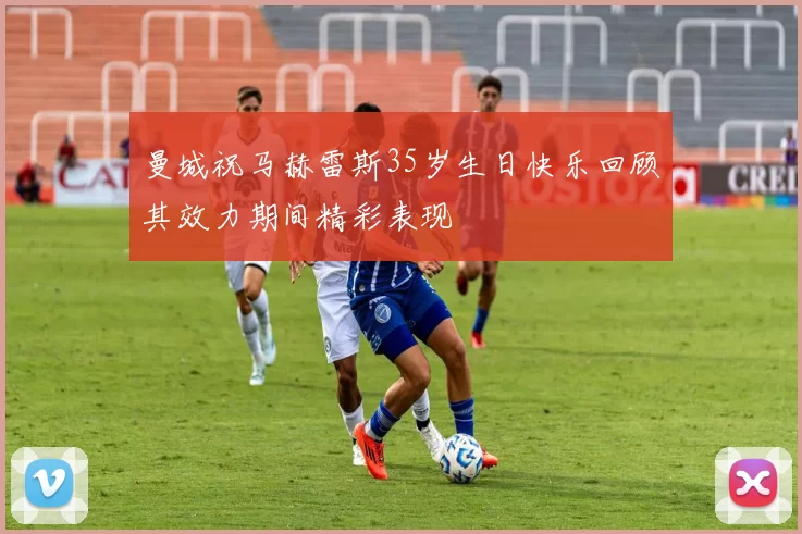 曼城祝马赫雷斯35岁生日快乐回顾其效力期间精彩表现